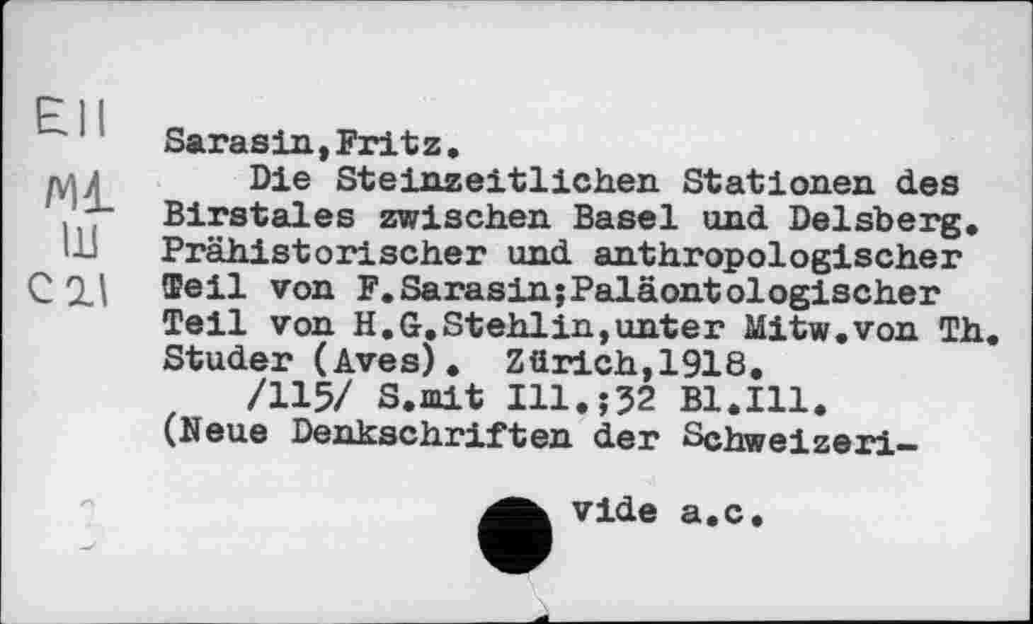 ﻿£11
Ml ш си
Sarasin,Fritz.
Die Steinzeitlichen Stationen des Birstales zwischen Basel und Delsberg. Prähistorischer und anthropologischer Teil von F.Sarasin;Paläontologischer Teil von H.G.Stehlin,unter Mitw.von Th. Studer (Aves). Zürich,1918.
/115/ S.mit I11.Î32 Bl.Ill. (Neue Denkschriften der Schweizeri-
vide a.c.